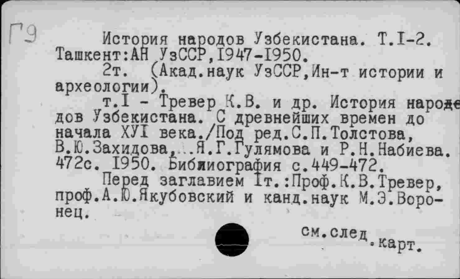 ﻿История народов Узбекистана. Т.1-2. Ташкент:АН УзССР,1947-1950.
2т. (Акад.наук УзССР,Ин-т истории и археологии).
т.1 - Тревер [{.В. и др. История народе дов Узбекистана. С древнейших времен до начала ХУІ века./Под ред.С.П.Толстова, В.Ю.Захидова,...Я.Г.Гулямова и Р.Н.Набиева. 472с. 1950. Ьибииография с.449-472.
Перед заглавием 1т.:Проф.К.В.Тревер, проф.А.Ю.Якубовский и канд.наук М.З.Воронец.
•см.след
• карт.